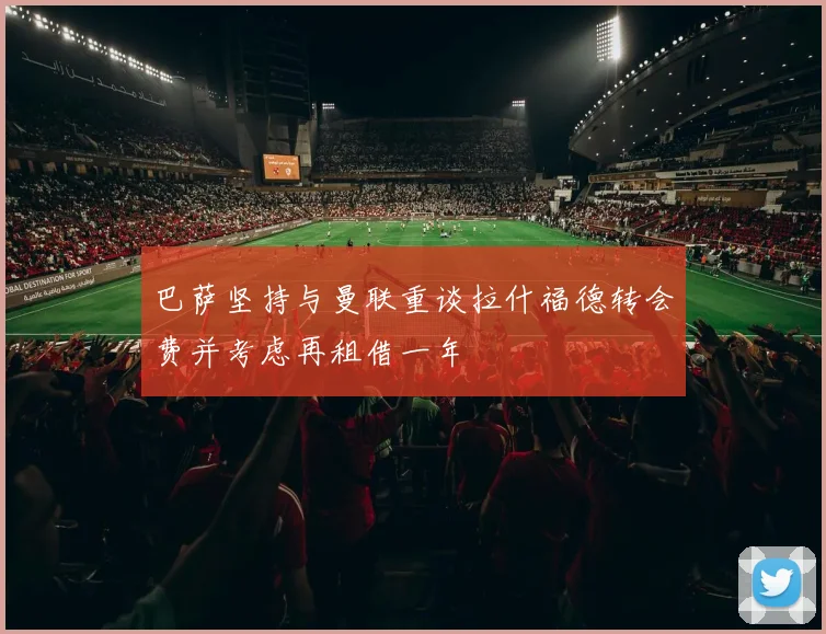 巴萨坚持与曼联重谈拉什福德转会费并考虑再租借一年