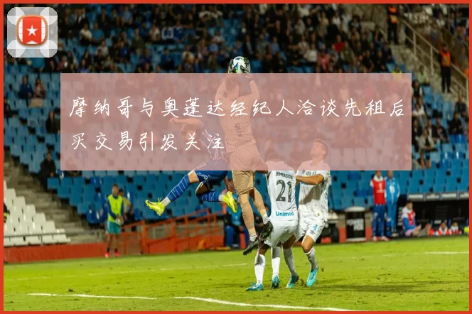 摩纳哥与奥蓬达经纪人洽谈先租后买交易引发关注