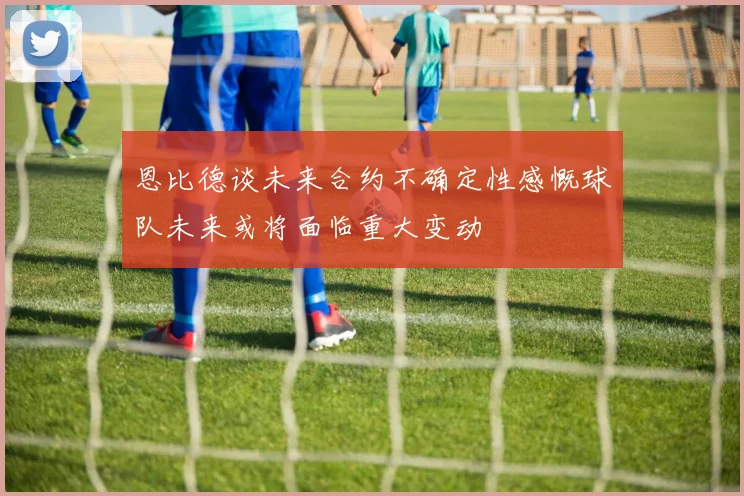 恩比德谈未来合约不确定性感慨球队未来或将面临重大变动