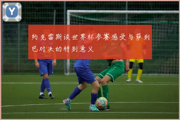 约克雷斯谈世界杯参赛感受与萨利巴对决的特别意义