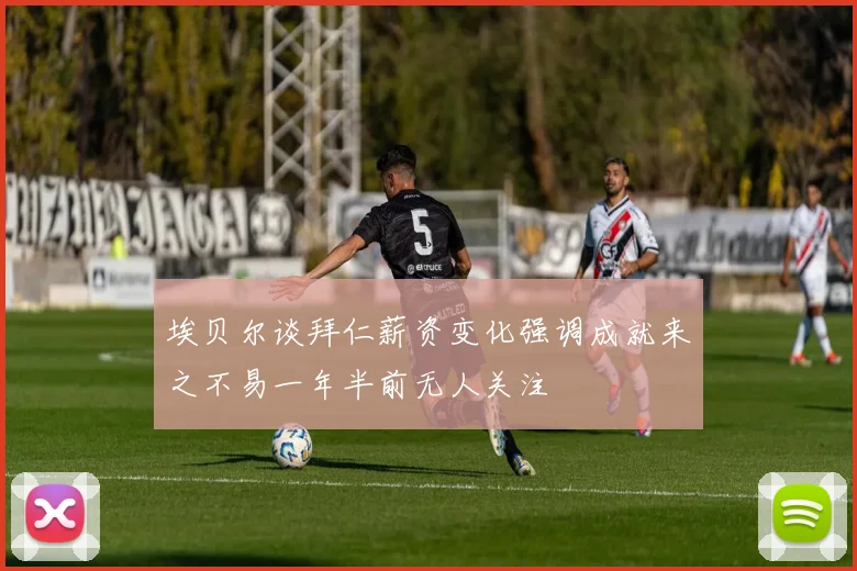 埃贝尔谈拜仁薪资变化强调成就来之不易一年半前无人关注