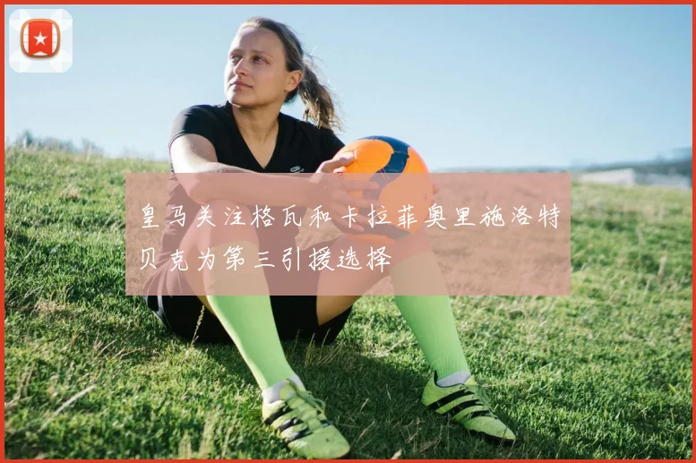皇马关注格瓦和卡拉菲奥里施洛特贝克为第三引援选择