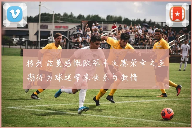 格列兹曼感慨欧冠半决赛荣幸之至期待为球迷带来快乐与激情