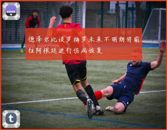 德泽尔比谈罗梅罗未来不明朗将前往阿根廷进行伤病恢复
