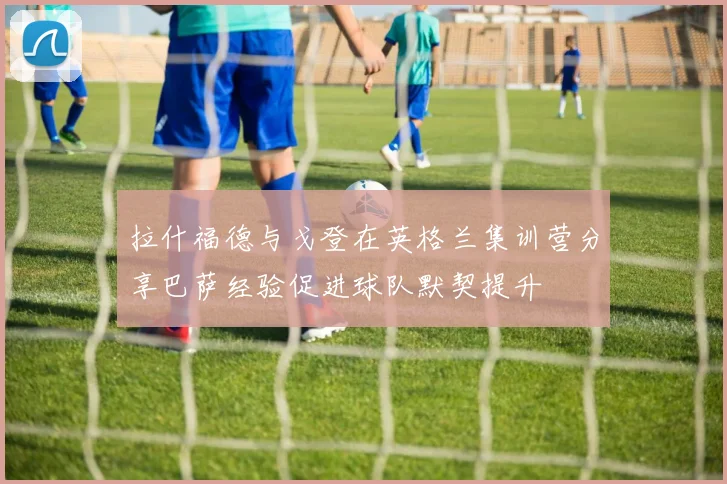 拉什福德与戈登在英格兰集训营分享巴萨经验促进球队默契提升