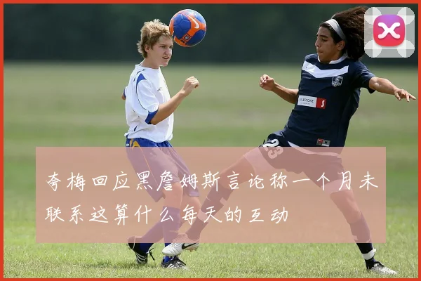 夸梅回应黑詹姆斯言论称一个月未联系这算什么每天的互动