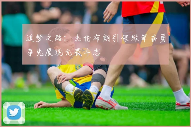 追梦之路：杰伦布朗引领绿军奋勇争先展现无畏斗志