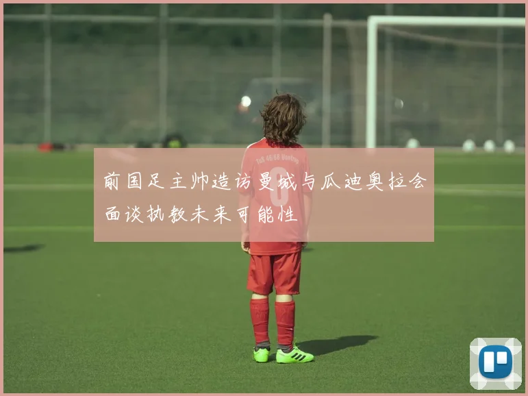 前国足主帅造访曼城与瓜迪奥拉会面谈执教未来可能性